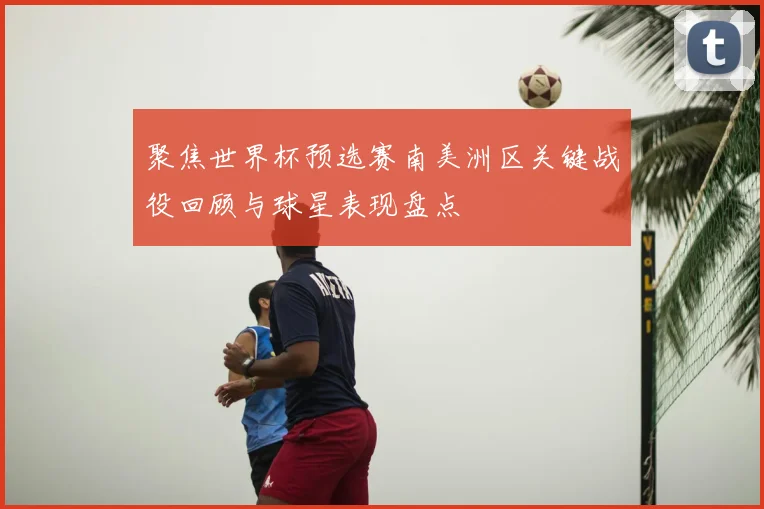 聚焦世界杯预选赛南美洲区关键战役回顾与球星表现盘点