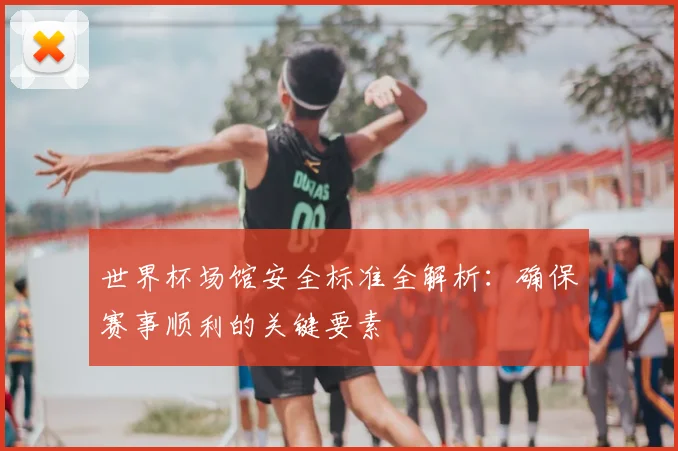 世界杯场馆安全标准全解析:确保赛事顺利的关键要素
