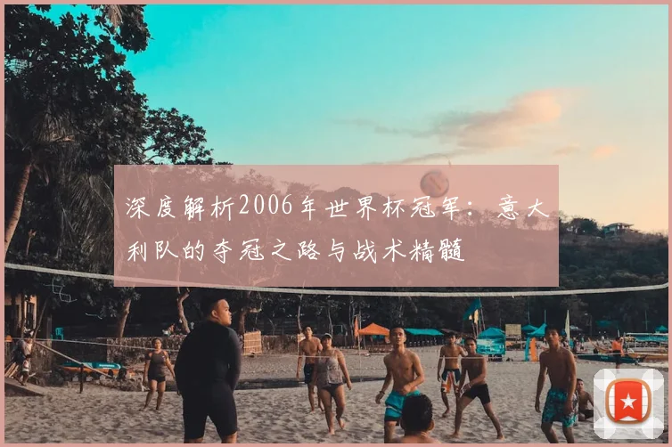 深度解析2006年世界杯冠军:意大利队的夺冠之路与战术精髓