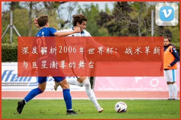 深度解析2006年世界杯:战术革新与巨星谢幕的舞台