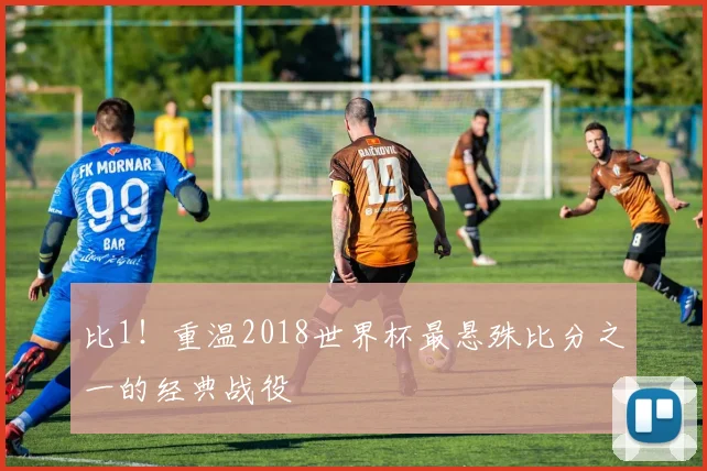 比1！重温2018世界杯最悬殊比分之一的经典战役