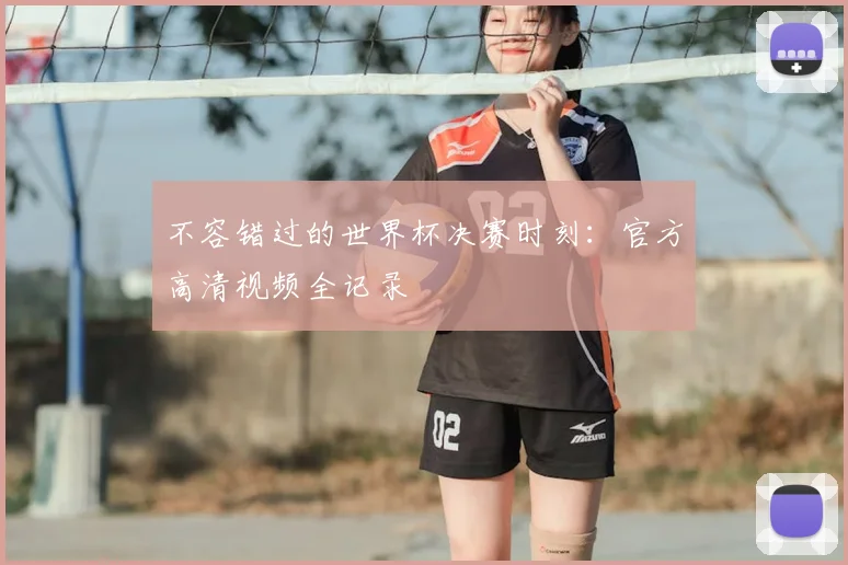不容错过的世界杯决赛时刻:官方高清视频全记录