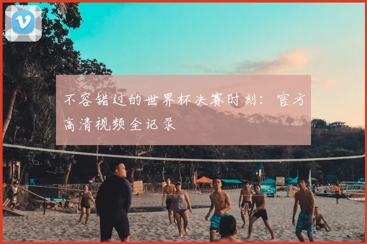 不容错过的世界杯决赛时刻:官方高清视频全记录