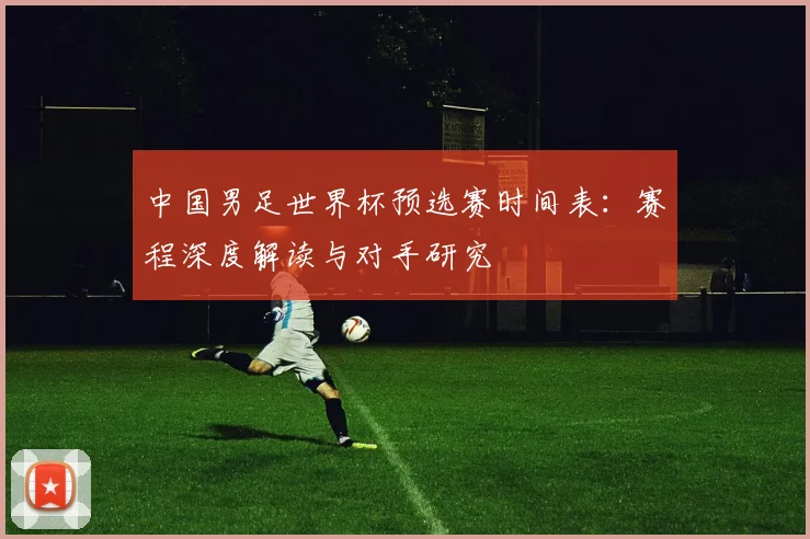 中国男足世界杯预选赛时间表:赛程深度解读与对手研究