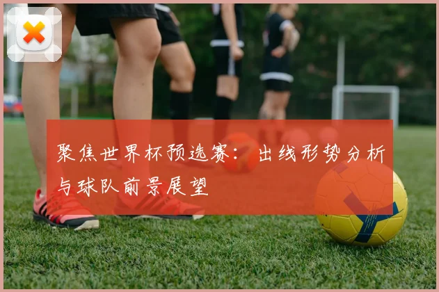聚焦世界杯预选赛：出线形势分析与球队前景展望