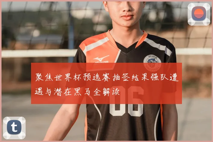 聚焦世界杯预选赛抽签结果强队遭遇与潜在黑马全解读