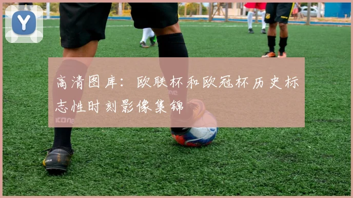 高清图库:欧联杯和欧冠杯历史标志性时刻影像集锦
