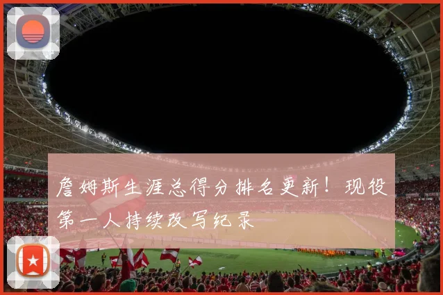 詹姆斯生涯总得分排名更新！现役第一人持续改写纪录