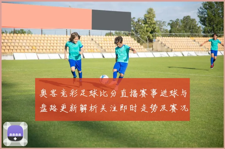 奥客竞彩足球比分直播赛事进球与盘路更新解析关注即时走势及赛况影响